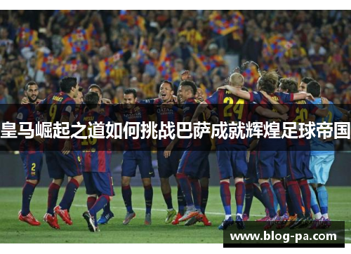 皇马崛起之道如何挑战巴萨成就辉煌足球帝国