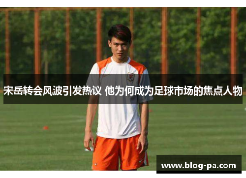 宋岳转会风波引发热议 他为何成为足球市场的焦点人物