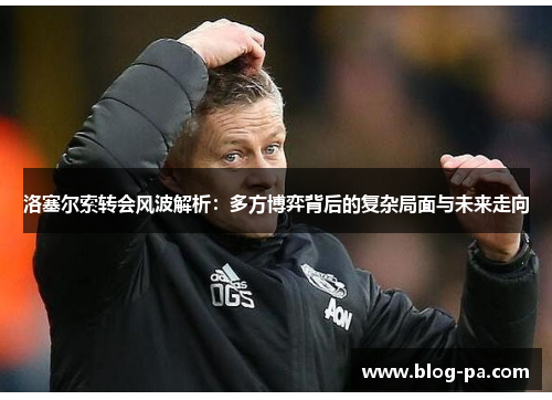 洛塞尔索转会风波解析：多方博弈背后的复杂局面与未来走向