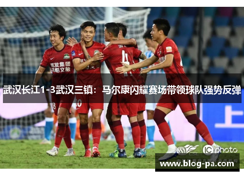 武汉长江1-3武汉三镇：马尔康闪耀赛场带领球队强势反弹