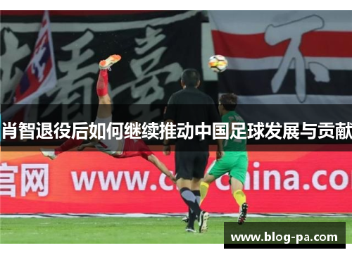 肖智退役后如何继续推动中国足球发展与贡献