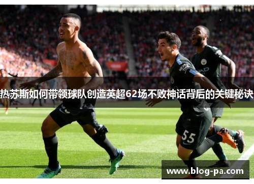 热苏斯如何带领球队创造英超62场不败神话背后的关键秘诀
