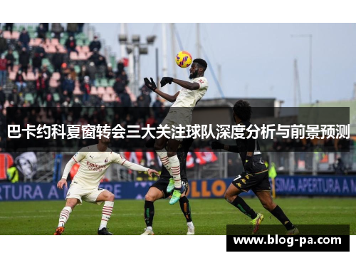 巴卡约科夏窗转会三大关注球队深度分析与前景预测
