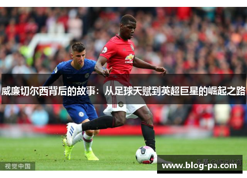 威廉切尔西背后的故事：从足球天赋到英超巨星的崛起之路
