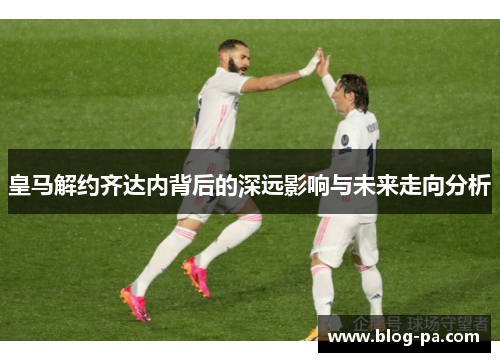 皇马解约齐达内背后的深远影响与未来走向分析