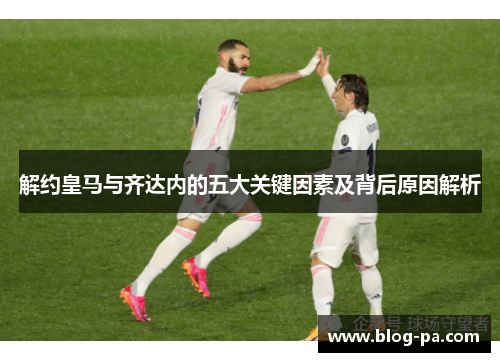 解约皇马与齐达内的五大关键因素及背后原因解析