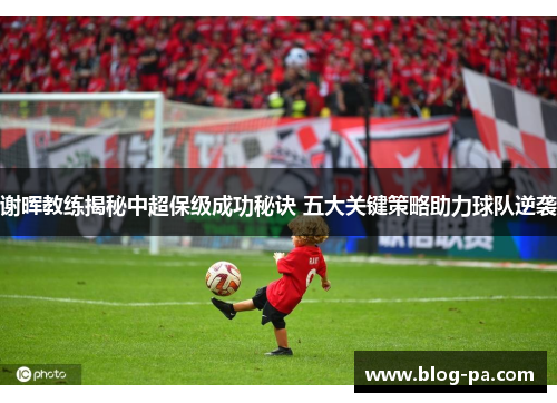 谢晖教练揭秘中超保级成功秘诀 五大关键策略助力球队逆袭