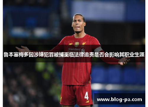 鲁本塞梅多因涉嫌犯罪被捕面临法律追责是否会影响其职业生涯