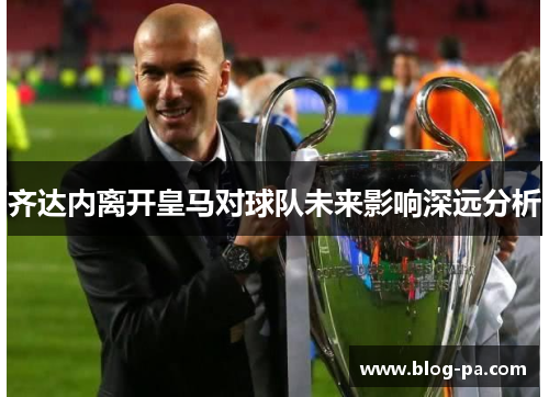 齐达内离开皇马对球队未来影响深远分析