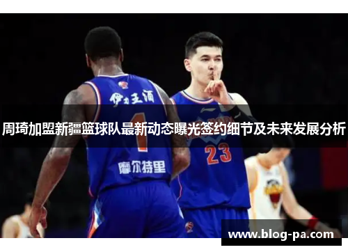周琦加盟新疆篮球队最新动态曝光签约细节及未来发展分析