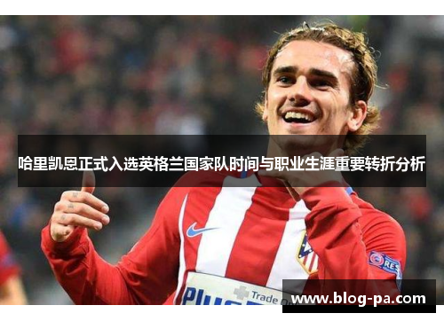 哈里凯恩正式入选英格兰国家队时间与职业生涯重要转折分析