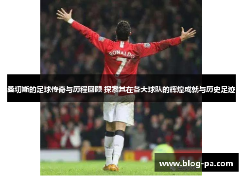 桑切斯的足球传奇与历程回顾 探索其在各大球队的辉煌成就与历史足迹