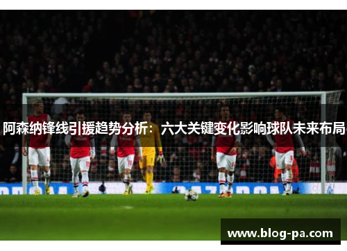阿森纳锋线引援趋势分析：六大关键变化影响球队未来布局
