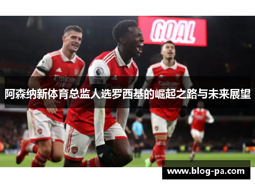 阿森纳新体育总监人选罗西基的崛起之路与未来展望