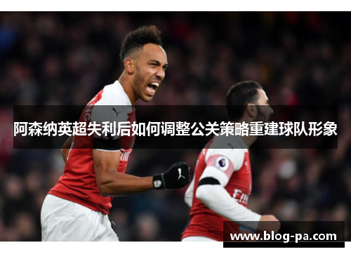 阿森纳英超失利后如何调整公关策略重建球队形象