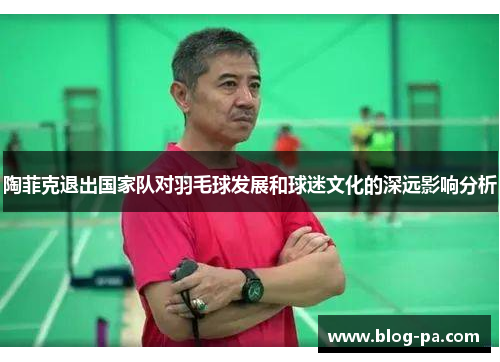 陶菲克退出国家队对羽毛球发展和球迷文化的深远影响分析