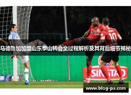 马德鲁加加盟山东泰山转会全过程解析及其背后细节揭秘