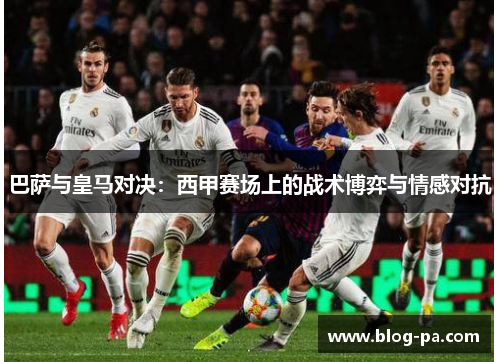 巴萨与皇马对决:西甲赛场上的战术博弈与情感对抗 巴萨与皇马对决:西甲赛场上的战术博弈与情感对抗