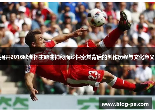 揭开2016欧洲杯主题曲神秘面纱探索其背后的创作历程与文化意义