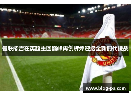 曼联能否在英超重回巅峰再创辉煌迎接全新时代挑战 曼联能否在英超重回巅峰再创辉煌迎接全新时代挑战