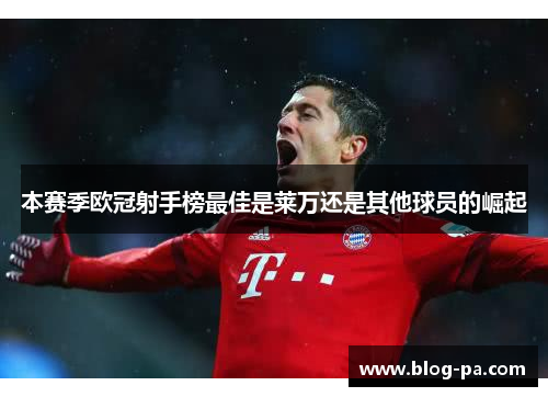 本赛季欧冠射手榜最佳是莱万还是其他球员的崛起 本赛季欧冠射手榜最佳是莱万还是其他球员的崛起