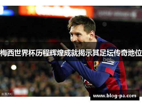 梅西世界杯历程辉煌成就揭示其足坛传奇地位 梅西世界杯历程辉煌成就揭示其足坛传奇地位