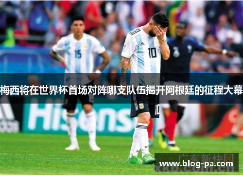 梅西将在世界杯首场对阵哪支队伍揭开阿根廷的征程大幕 梅西将在世界杯首场对阵哪支队伍揭开阿根廷的征程大幕