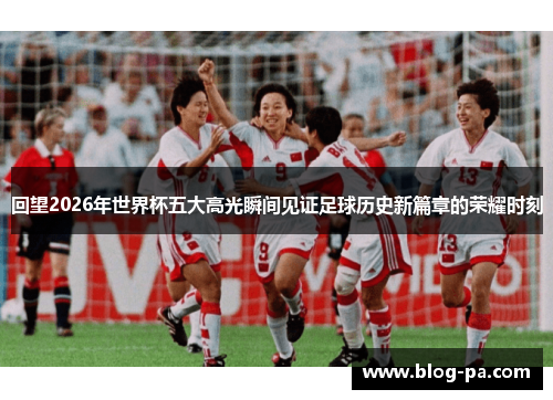 回望2026年世界杯五大高光瞬间见证足球历史新篇章的荣耀时刻 回望2026年世界杯五大高光瞬间见证足球历史新篇章的荣耀时刻