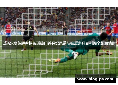 以诺尔高英超客场头球破门首开纪录带队掀反击狂潮引爆全场激情时
