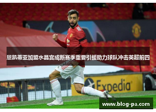 恩凯蒂亚加盟水晶宫成新赛季重要引援助力球队冲击英超前四