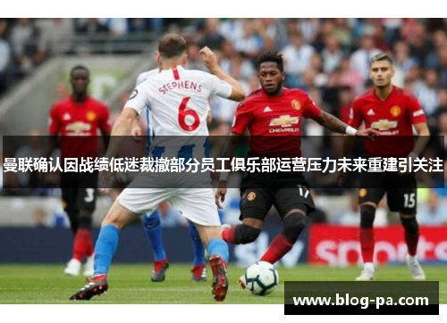 曼联确认因战绩低迷裁撤部分员工俱乐部运营压力未来重建引关注