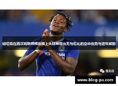 绍切克在西汉姆联频频后插上头球展现出无与伦比的空中优势与进攻威胁