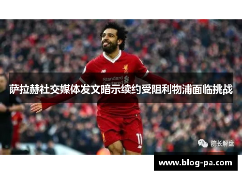 萨拉赫社交媒体发文暗示续约受阻利物浦面临挑战