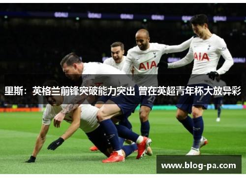 里斯：英格兰前锋突破能力突出 曾在英超青年杯大放异彩