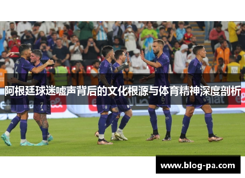 阿根廷球迷嘘声背后的文化根源与体育精神深度剖析