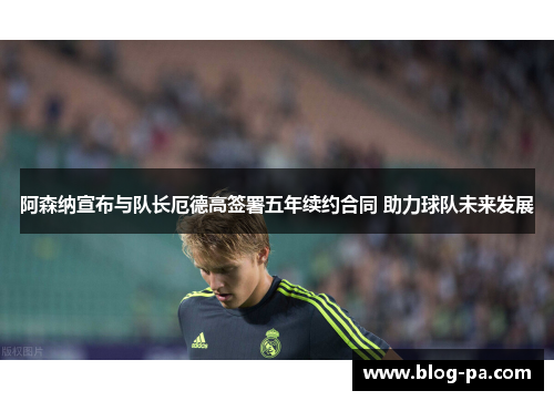 阿森纳宣布与队长厄德高签署五年续约合同 助力球队未来发展