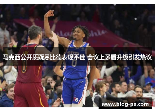 马克西公开质疑恩比德表现不佳 会议上矛盾升级引发热议