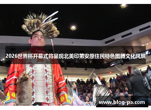 2026世界杯开幕式将呈现北美印第安原住民特色图腾文化风貌