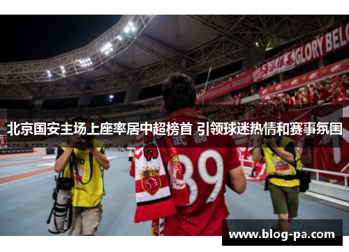 北京国安主场上座率居中超榜首 引领球迷热情和赛事氛围